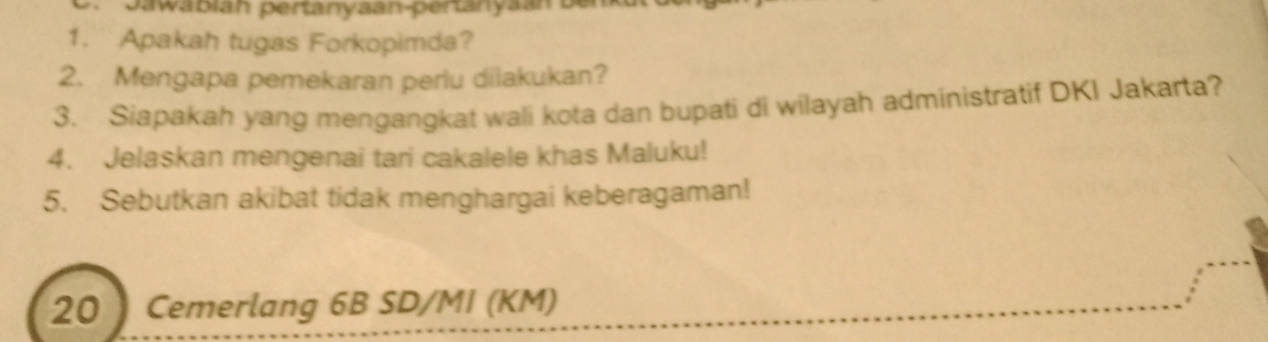 pawabian pertanyaan-pertanyan 
1. Apakah tugas Forkopimda? 
2. Mengapa pemekaran perlu dilakukan? 
3. Siapakah yang mengangkat wali kota dan bupati di wilayah administratif DKI Jakarta? 
4. Jelaskan mengenai tari cakalele khas Maluku! 
5. Sebutkan akibat tidak menghargai keberagaman! 
20 ) Cemerlang 6B SD/MI (KM)