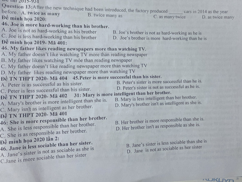 After the new technique had been introduced, the factory produced _cars in 2014 as the year
before. A. twice as many B. twice many as C. as many twice
Đề minh họa 2020: D. as twice many
46. Joe is more hard-working than his brother.
A. Joe is not as hard-working as his brother B. Joe’s brother is not as hard-working as he is
C. Joe is less hard-working than his brother D. Joe’s brother is more hard-working than he is
Đề minh họa 2019- Mã 401:
46. My father likes reading newspapers more than watching TV.
A. My father doesn’t like watching TV more than reading newspaper
B. My father likes watching TV mỏe than reading newspaper
C. My father doesn’t like reading newspaper more than watching TV
D. My father likes reading newspaper more than watching TV
Đề TN THPT 2020- Mã 404 45.Peter is more successful than his sister.
A. Peter is as successful as his sister. B. Peter's sister is more successful than he is.
C. Peter is less successful than his sister. D. Peter's sister is not as successful as he is.
Đề TN THPT 2020- Mã 402 31: Mary is more intelligent than her brother.
A. Mary's brother is more intelligent than she is. B. Mary is less intelligent than her brother.
C. Mary isn't as intelligent as her brother. D. Mary's brother isn't as intelligent as she is.
Đề TN THPT 2020- Mã 401
46: She is more responsible than her brother.
A. She is less responsible than her brother. B. Her brother is more responsible than she is.
C. She is as responsible as her brother. D. Her brother isn't as responsible as she is.
Đề minh họa 2020 lần 2:
46. Jane is less sociable than her sister.
A. Jane’s sister is not as sociable as she is B. Jane’s sister is less sociable than she is
C.Jane is more sociable than her sister D. Jane is not as sociable as her sister
10