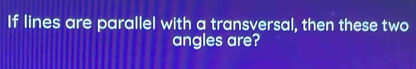 If lines are parallel with a transversal, then these two 
angles are?