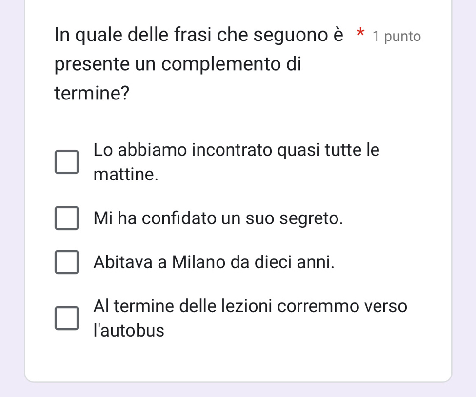 In quale delle frasi che seguono è * 1 punto
presente un complemento di
termine?
Lo abbiamo incontrato quasi tutte le
mattine.
Mi ha confidato un suo segreto.
Abitava a Milano da dieci anni.
Al termine delle lezioni corremmo verso
I'autobus