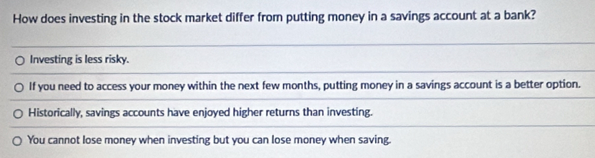 How does investing in the stock market differ from putting money in a savings account at a bank?
Investing is less risky.
If you need to access your money within the next few months, putting money in a savings account is a better option.
Historically, savings accounts have enjoyed higher returns than investing.
You cannot lose money when investing but you can lose money when saving.