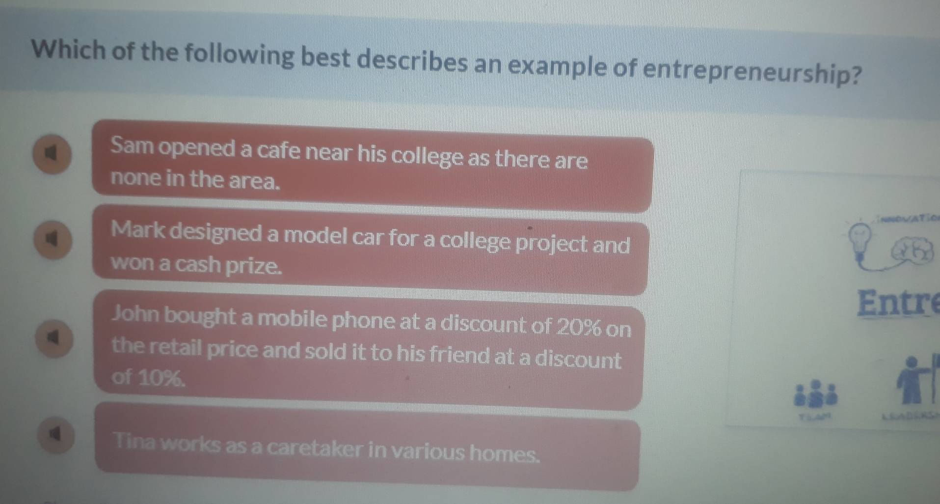 Which of the following best describes an example of entrepreneurship?
Sam opened a cafe near his college as there are
none in the area.

Mark designed a model car for a college project and
won a cash prize.
Entre
John bought a mobile phone at a discount of 20% on
the retail price and sold it to his friend at a discount
of 10%.
CADERSI
Tina works as a caretaker in various homes.