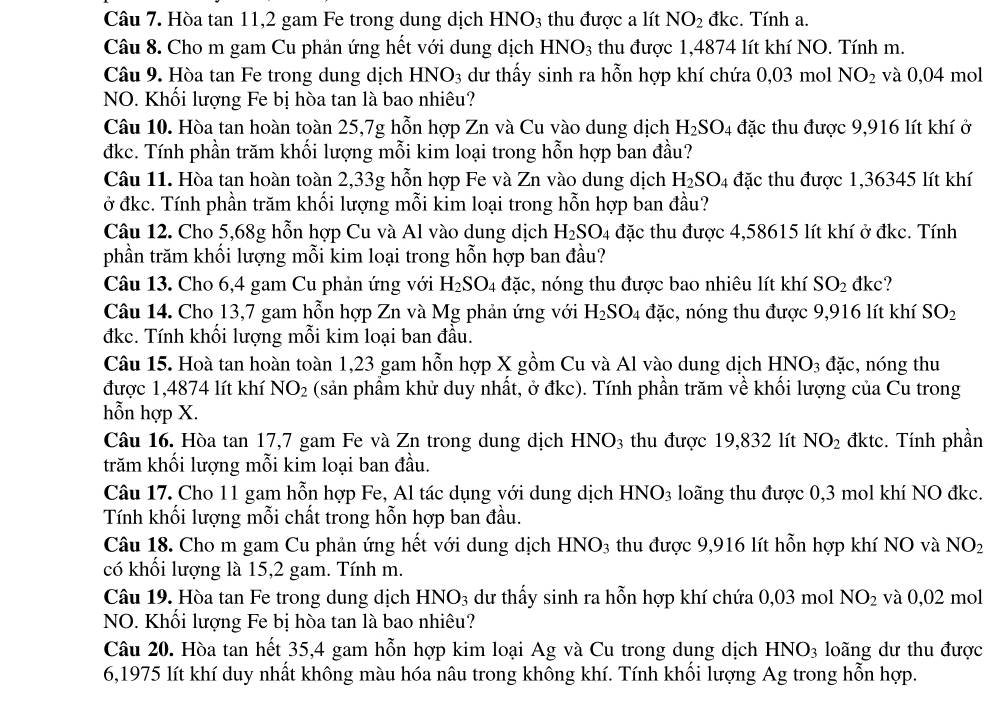 Hòa tan 11,2 gam Fe trong dung dịch HNO_3 thu được a lít NO_2 đkc. Tính a.
Câu 8. Cho m gam Cu phản ứng hết với dung dịch HNO_3 thu được 1,4874 lít khí NO. Tính m.
Câu 9. Hòa tan Fe trong dung dịch HNO3 dư thấy sinh ra hỗn hợp khí chứa 0,03 mol NO_2 và 0,04 mol
NO. Khối lượng Fe bị hòa tan là bao nhiêu?
Câu 10. Hòa tan hoàn toàn 25,7g hỗn hợp Zn và Cu vào dung dịch H_2SO_4 đặc thu được 9,916 lít khí ở
đkc. Tính phần trăm khối lượng mỗi kim loại trong hỗn hợp ban đầu?
Câu 11. Hòa tan hoàn toàn 2,33g hỗn hợp Fe và Zn vào dung dịch H_2SO_4 đặc thu được 1,36345 lít khí
ở đkc. Tính phần trăm khối lượng mỗi kim loại trong hỗn hợp ban đầu?
Câu 12. Cho 5,68g hỗn hợp Cu và Al vào dung dịch H_2SO_4 đặc thu được 4,58615 lít khí ở đkc. Tính
phần trăm khối lượng mỗi kim loại trong hỗn hợp ban đầu?
Câu 13. Cho 6,4 gam Cu phản ứng với H_2SO_4 dac , nóng thu được bao nhiêu lít khí SO_2 đkc?
Câu 14. Cho 13,7 gam hỗn hợp Zn và Mg phản ứng với H_2SO_4 đặc, nóng thu được 9,916 lít khí SO_2
đkc. Tính khổi lượng mỗi kim loại ban đầu.
Câu 15. Hoà tan hoàn toàn 1,23 gam hỗn hợp X gồm Cu và Al vào dung dịch I HNO_3 đặc, nóng thu
được 1,4874 lít khí NO_2 (sản phẩm khử duy nhất, ở đkc). Tính phần trăm về khối lượng của Cu trong
hỗn hợp X.
Câu 16. Hòa tan 17,7 gam Fe và Zn trong dung dịch HNO_3 thu được 19,832 lít NO_2 đktc. Tính phần
trăm khối lượng mỗi kim loại ban đầu.
Câu 17. Cho 11 gam hỗn hợp Fe, Al tác dụng với dung dịch HNO_3 loãng thu được 0,3 mol khí NO đkc.
Tính khối lượng mỗi chất trong hỗn hợp ban đầu.
Câu 18. Cho m gam Cu phản ứng hết với dung dịch HNO_3 thu được 9,916 lít hỗn hợp khí NO và NO_2
có khối lượng là 15,2 gam. Tính m.
Câu 19. Hòa tan Fe trong dung dịch HNO_3 dư thấy sinh ra hỗn hợp khí chứa 0,03 mol NO_2 và 0,02 mol
NO. Khối lượng Fe bị hòa tan là bao nhiêu?
Câu 20. Hòa tan hết 35,4 gam hỗn hợp kim loại Ag và Cu trong dung dịch HNO_3 long dư thu được
6,1975 lít khí duy nhất không màu hóa nâu trong không khí. Tính khối lượng Ag trong hỗn hợp.