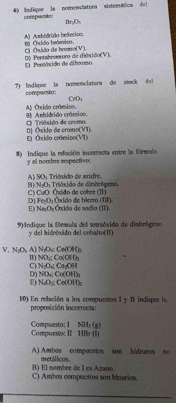 Indique la nomenclatura sistemática del
compuesto:
Br_2O_5
A) Anhídrido brómico.
B) Óxido brómico.
C) Óxido de bromo(V).
D) Pentabromuro de dióxido(V),
E) Pentóxido de dibromo.
7) Indíque la nomenclatura de stock del
compuesto:
CrO_3
A) Óxido crómico.
) Anhídrido crómico.
C) Trióxido de cromo.
D) Óxido de cromo(VI).
E) Óxido crómico(VI)
8) Indique la relación incorrecta entre la fórmula
y el nombre respectivo:
A) SO_3 Trióxido de azufre.
B) N_2O a Trióxido de dinitrógeno.
C) CuO Óxido de cobre (II)
D) Fe_2O_3 Óxido de bierro (III).
E) Na_2O_2 Óxido de sodio (II).
9)Indique la fórmula del tetraóxido de dinitrógeno
y del hidróxido del cobalto(II)
V. N_2O_3 A) N_2O_4:Co(OH)_2
B) NO_2;Co(OH)_2
C) N_2O_4;Co_2OH
D) NO_4;Co(OH)_2
E) N_4O_2;Co(OH)_2
10) En relación a los compuestos I y II indique la
proposición incorrecta:
Compuesto: I NH_3(g)
Compuesto: II HBr (1)
A) Ambos compuestos son hidruros no
metálicos.
B) El nombre de I es Azano.
C) Ambos compuestos son binarios.