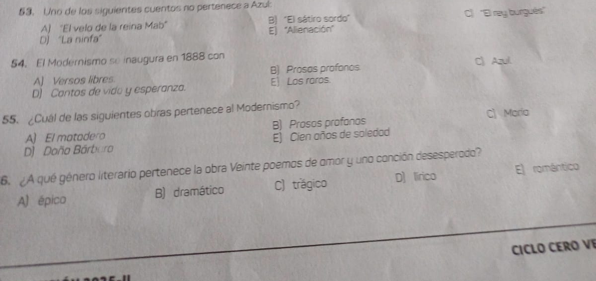 Uno de los siguientes cuentos no pertenece a Azub
A) "El velo de la reina Mab" B) "El sátiro sordo" C) ''El rey burgués''
D) “La ninfa” E) 'Alienación'
54. El Modernismo se inaugura en 1888 con C》 Azul.
B) Prosas profonos.
A) Versos libres.
E) Los raros.
D) Contos de vido y esperanza.
55. ¿Cuál de las siguientes obras pertenece al Modernismo?
C) Maria
A)El matadero B) Prosos profanas
D) Doña Bárbura E) Cien años de soledad
6. A qué género literario pertenece la obra Veinte poemos de amor y uno conción desesperado?
D) lírico
A) épico B) dramático C) trágico E) romántico
CICLO CERO VE