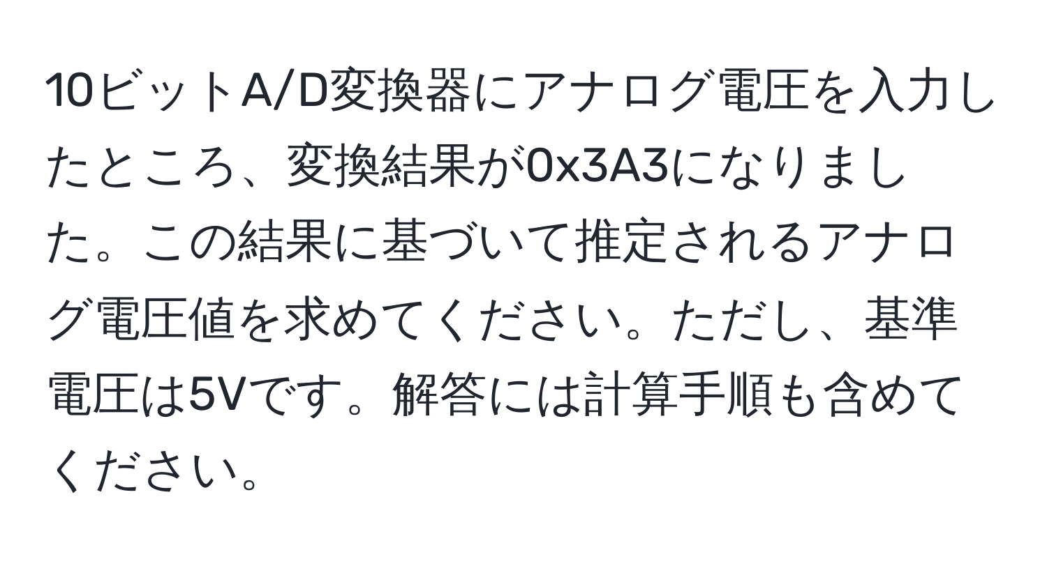 10ビットA/D変換器にアナログ電圧を入力したところ、変換結果が0x3A3になりました。この結果に基づいて推定されるアナログ電圧値を求めてください。ただし、基準電圧は5Vです。解答には計算手順も含めてください。