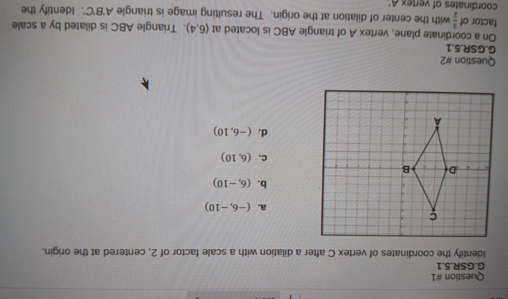 GSR.5.1
Identify the coordinates of vertex C after a dilation with a scale factor of 2, centered at the origin.
a. (-6,-10)
b. (6,-10)
C. (6,10)
d. (-6,10)
Question #2
G.GSR.5.1
On a coordinate plane, vertex A of triangle ABC is located at (6,4) Triangle ABC is dilated by a scale
factor of  3/2  with the center of dilation at the origin. The resulting image is triangle A'B'C'. Identify the
coordinates of vertex A '