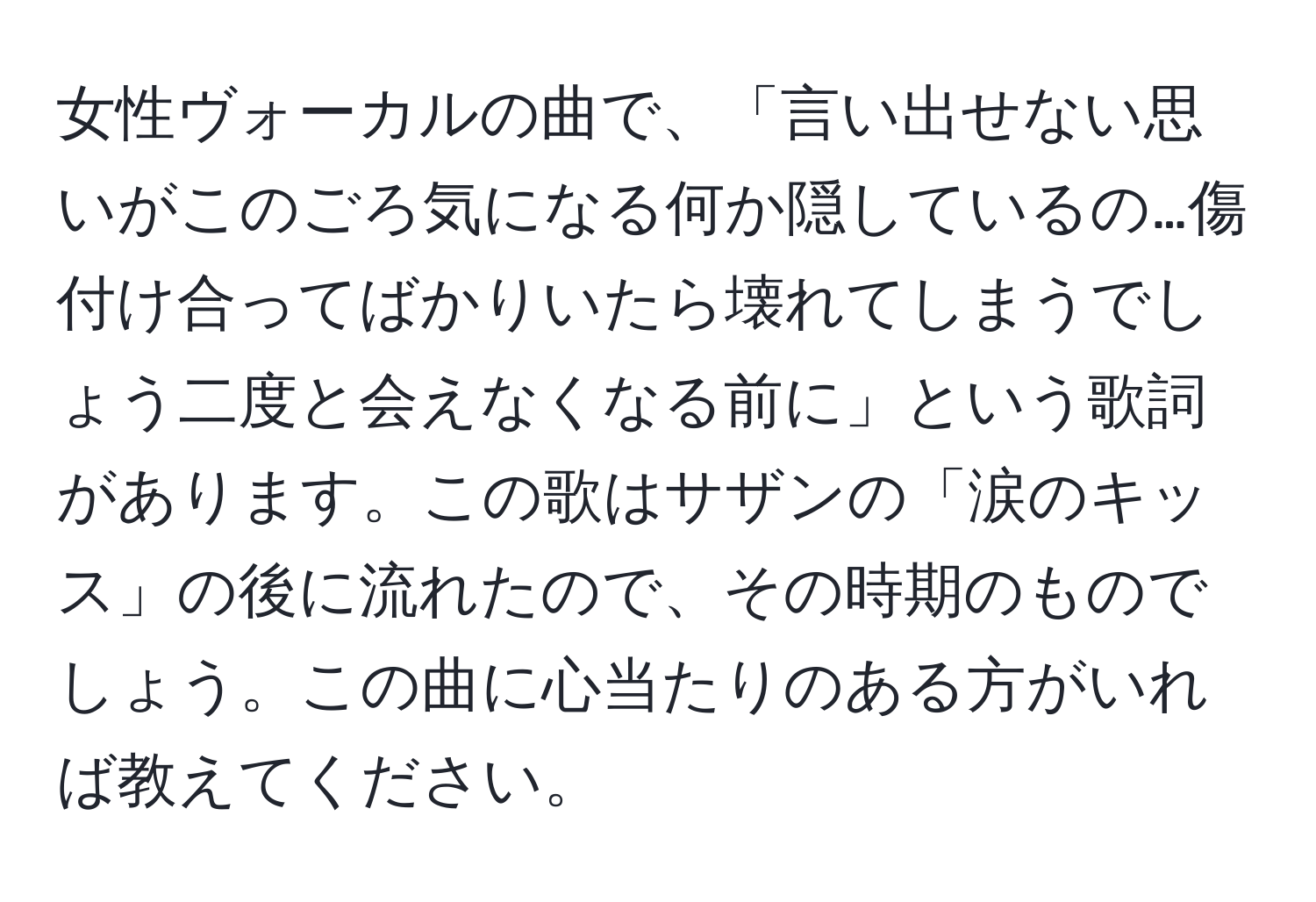 女性ヴォーカルの曲で、「言い出せない思いがこのごろ気になる何か隠しているの…傷付け合ってばかりいたら壊れてしまうでしょう二度と会えなくなる前に」という歌詞があります。この歌はサザンの「涙のキッス」の後に流れたので、その時期のものでしょう。この曲に心当たりのある方がいれば教えてください。