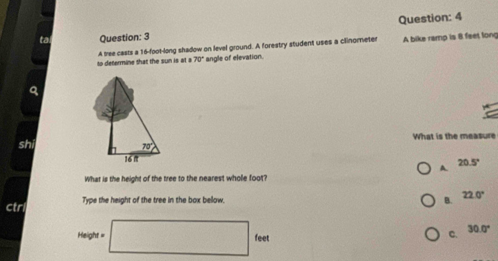 tal Question: 3
A tree casts a 16-foot-long shadow on level ground. A forestry student uses a clinometer A bike ramp is 8 feet long
to determine that the sun is at a 70° angle of elevation.
shi What is the measure
20.5°
A.
What is the height of the tree to the nearest whole foot?
B. 22.0°
ctrl
Type the height of the tree in the box below.
30.0°
Height = □ feet
C.