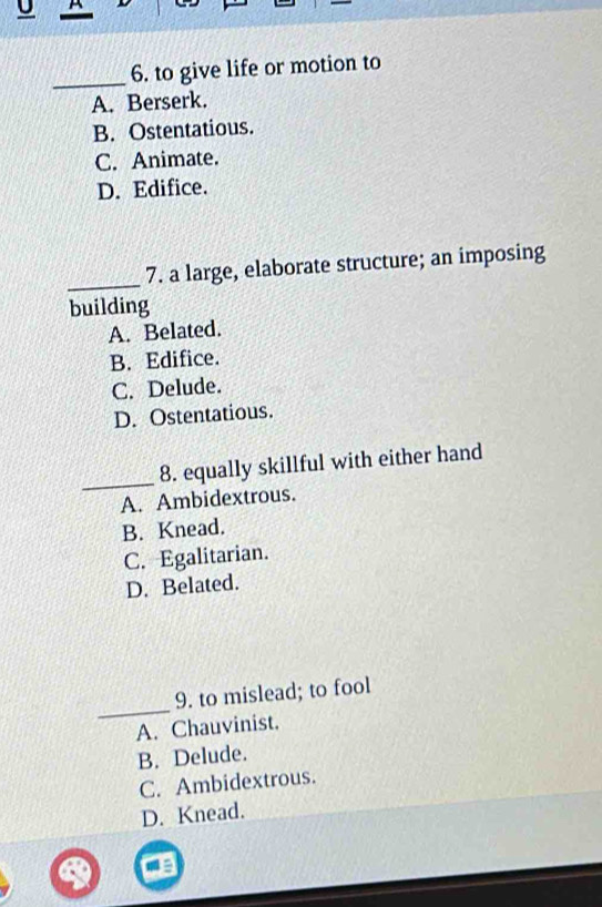 to give life or motion to
A. Berserk.
B. Ostentatious.
C. Animate.
D. Edifice.
_
7. a large, elaborate structure; an imposing
building
A. Belated.
B. Edifice.
C. Delude.
D. Ostentatious.
_
8. equally skillful with either hand
A. Ambidextrous.
B. Knead.
C. Egalitarian.
D. Belated.
_
9. to mislead; to fool
A. Chauvinist.
B. Delude.
C. Ambidextrous.
D. Knead.
a