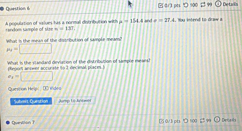 つ 100 99 D Details 
A population of values has a normal distribution with mu =154.4 and sigma =27.4. You intend to draw a 
random sample of size n=137. 
What is the mean of the distribution of sample means?
mu _overline x=
What is the standard deviation of the distribution of sample means? 
(Report answer accurate to 2 decimal places.)
sigma _overline x=
Question Help: Video 
Submit Question Jump to Answer 
Question 7 0/3 ptsつ 100 99 Details