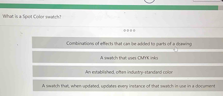 What is a Spot Color swatch?
Combinations of effects that can be added to parts of a drawing
A swatch that uses CMYK inks
An established, often industry-standard color
A swatch that, when updated, updates every instance of that swatch in use in a document