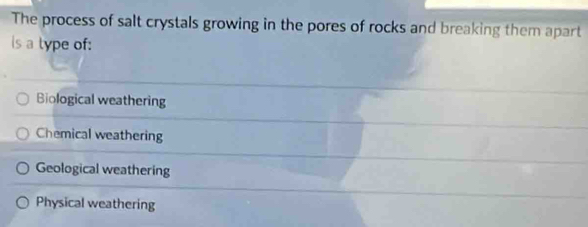 The process of salt crystals growing in the pores of rocks and breaking them apart
is a type of:
Biological weathering
Chemical weathering
Geological weathering
Physical weathering