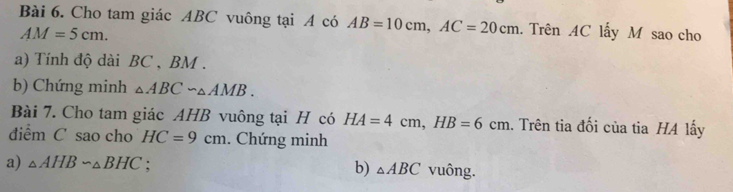 Cho tam giác ABC vuông tại A có AB=10cm, AC=20cm. Trên AC lấy M sao cho
AM=5cm. 
a) Tính độ dài BC , BM. 
b) Chứng minh △ ABC∽ △ AMB. 
Bài 7. Cho tam giác AHB vuông tại H có HA=4cm, HB=6cm.. Trên tia đối của tia HA lấy 
điểm C sao cho HC=9cm. Chứng minh 
a) △ AHBsim △ BHC : b) △ ABC vuông.