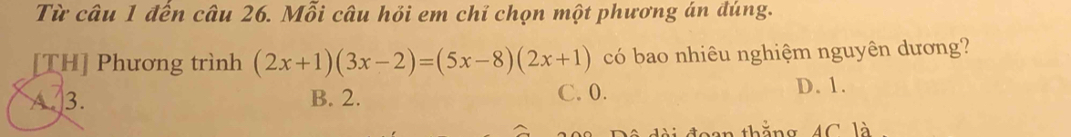 Từ câu 1 đến câu 26. Mỗi câu hỏi em chỉ chọn một phương án đúng.
TH] Phương trình (2x+1)(3x-2)=(5x-8)(2x+1) có bao nhiêu nghiệm nguyên dương?
A 3. B. 2. C. 0.
D. 1.
đài đoan thắng, 4C là