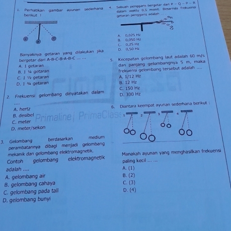 P=Q-P-
1. Perhatikan gambar ayunan sederhana 4. Sebuah penggaris bergetar dan dalam waktu 0,5 ment. Besarnya frekuens
benikut ! pénggaris adālah

A. 0,025 Hu 8 0,050 Hz
C. 0.25 Hz
Banyaknya getaran yang dilakukan jika D. 0,5( Hz
bergetar dari A-B-C-B-A-B=C... ... 5. Kecepatan gelombang laut adaiah 60 m/s
A. I getaran dan panjang gelombangnya 5 m, maka
B. 1 ¼ getaran frekuensi gelombang tersebut adaiah ...
C. 1 ½ getaran
D. 1 ¾ getaran B. 12 Hz A. 1/12 Hz
C. 150 Hz
2. Frekuensi gelombang dinyatakan dalam D. 300 Hz
A. hertz 6. Diantara keempat ayunan sederhana berikut
B. desibel 2
C. meter
D. meter/sekon
3. Gelombang berdasarkan medium
perambatannya dibagi menjadi gelombang
mekanik dan gelombang elektromagnetik.
Contoh gelombang elektromagnetik paling kecil ... ... Manakah ayunan yang menghasilkan frekuensi
adalah .... A. (1)
A. gelombang air B. (2)
B. gelombang cahaya C. (3)
C. gelombang pada tall D. (4)
D. gelombang bunyi