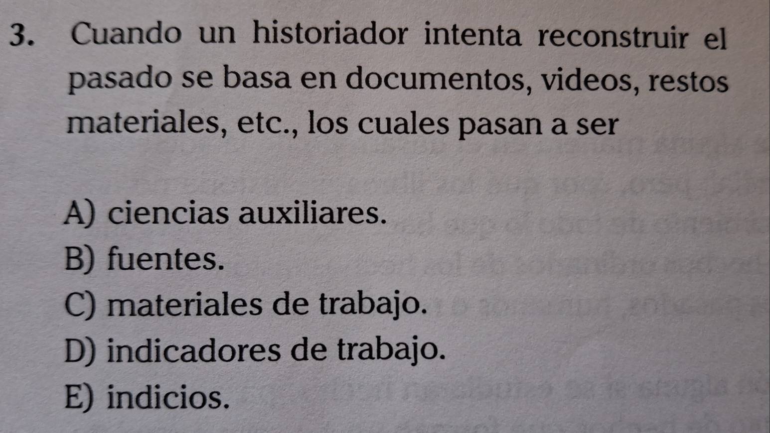 Cuando un historiador intenta reconstruir el
pasado se basa en documentos, videos, restos
materiales, etc., los cuales pasan a ser
A) ciencias auxiliares.
B) fuentes.
C) materiales de trabajo.
D) indicadores de trabajo.
E) indicios.