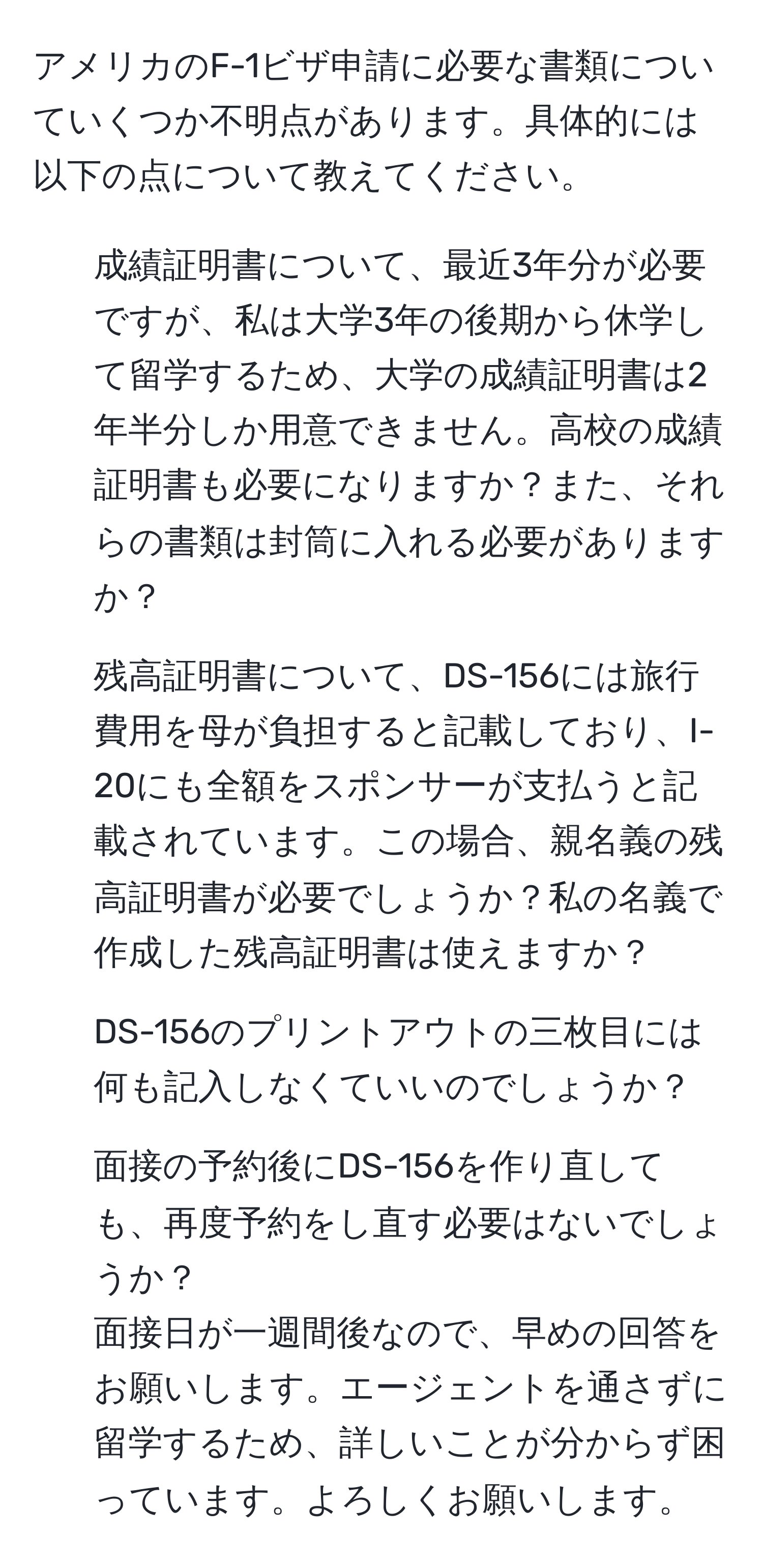 アメリカのF-1ビザ申請に必要な書類についていくつか不明点があります。具体的には以下の点について教えてください。  
1. 成績証明書について、最近3年分が必要ですが、私は大学3年の後期から休学して留学するため、大学の成績証明書は2年半分しか用意できません。高校の成績証明書も必要になりますか？また、それらの書類は封筒に入れる必要がありますか？  
2. 残高証明書について、DS-156には旅行費用を母が負担すると記載しており、I-20にも全額をスポンサーが支払うと記載されています。この場合、親名義の残高証明書が必要でしょうか？私の名義で作成した残高証明書は使えますか？  
3. DS-156のプリントアウトの三枚目には何も記入しなくていいのでしょうか？  
4. 面接の予約後にDS-156を作り直しても、再度予約をし直す必要はないでしょうか？  
面接日が一週間後なので、早めの回答をお願いします。エージェントを通さずに留学するため、詳しいことが分からず困っています。よろしくお願いします。