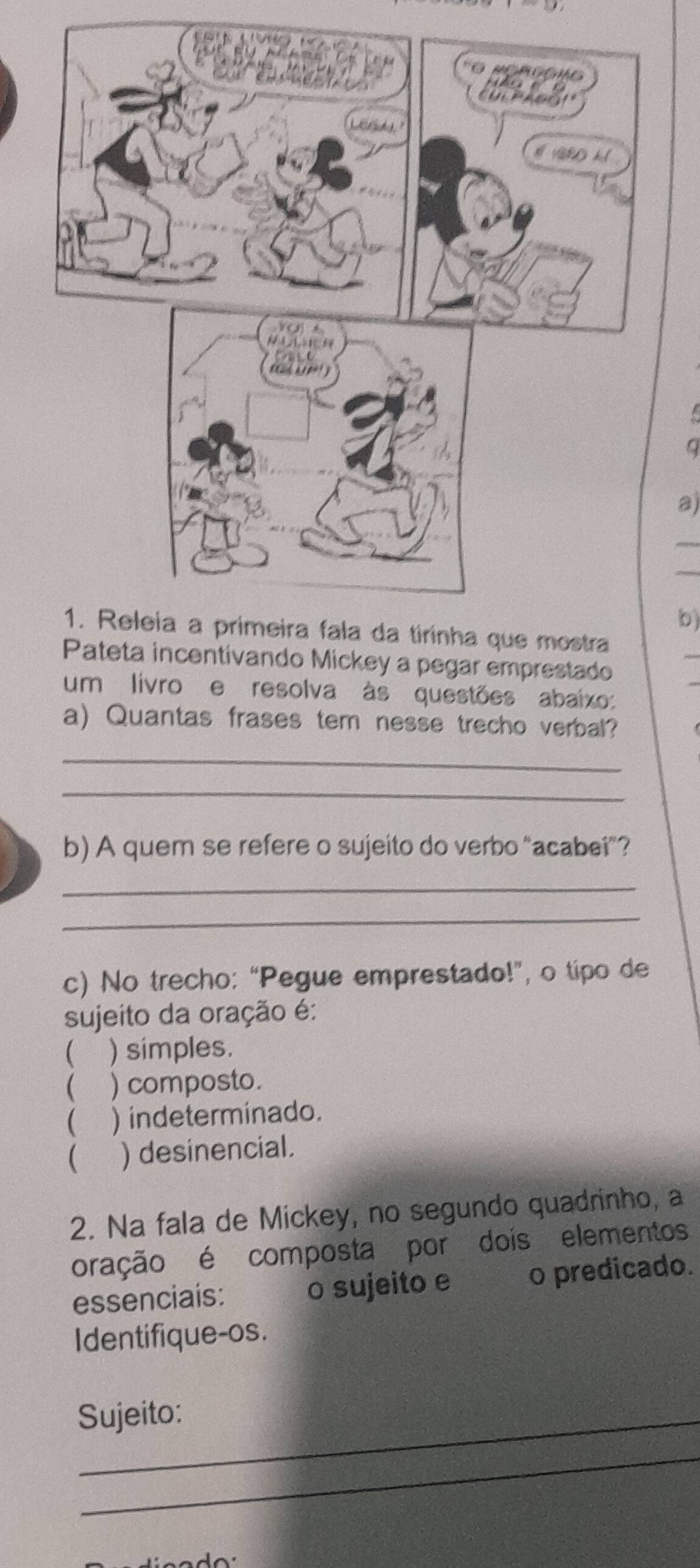 a
a)
b)
Pateta incentivando Mickey a pegar emprestado
um livro e resolva às questões abaixo:
a) Quantas frases tem nesse trecho verbal?
_
_
b) A quem se refere o sujeito do verbo “acabei”?
_
_
c) No trecho: “Pegue emprestado!”, o tipo de
sujeito da oração é:
 ) simples.
( ) composto.
 ) indeterminado.
 ) desinencial.
2. Na fala de Mickey, no segundo quadrinho, a
oração é composta por dois elementos
essenciais: o sujeito e o predicado.
Identifique-os.
Sujeito:
_