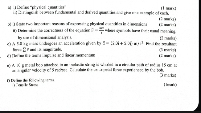 Define “physical quantities” (1 mark) 
ii) Distinguish between fundamental and derived quantities and give one example of each. 
(2 marks) 
b) i) State two important reasons of expressing physical quantities in dimensions (2 marks) 
ii) Determine the correctness of the equation F= mv/r  where symbols have their usual meaning, 
by use of dimensional analysis. (2 marks) 
c) A 5.0 kg mass undergoes an acceleration given by vector a=(2.0hat i+5.0hat j)m/s^2. Find the resultant 
force∑F and its magnitude. (3 marks) 
d) Define the terms impulse and linear momentum (2 marks) 
e) A 10 g metal bob attached to an inelastic string is whirled in a circular path of radius 15 cm at 
an angular velocity of 5 rad/sec. Calculate the centripetal force experienced by the bob. 
(3 marks) 
f) Define the following terms. 
i) Tensile Stress (1mark)