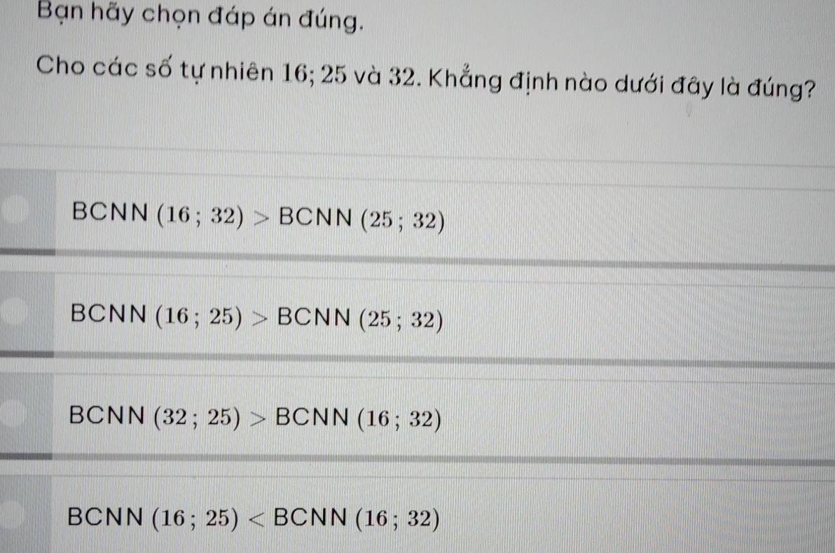 Bạn hãy chọn đáp án đúng.
Cho các số tự nhiên 16; 25 và 32. Khẳng định nào dưới đây là đúng?
BCNN (16;32)>BCNN (25;32)
BCNN (16;25)>BCNN (25;32)
BCNN (32;25)>BCNN(16;32)
BCNN (16;25)