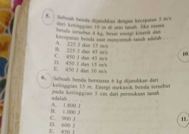 Sebuah benda dijatuhkan dengan kecepatan 5 m/s
dari ketinggian 10 m di atas tanah. Jika massa
benda tersebut 4 kg, besar energi kinetik dan
kecepatan benda saat menyentuh tanah adalah . . . .
A. 225 J dan 15 m/s
B. 225 J dan 45 m/s 10.
C. 450 J dan 45 m/s
D. 450 J dan 15 m/s
E. 450 J dan 10 m/s
6. Sebuah benda bermassa 6 kg dijatuhkan dari
ketinggian 15 m. Energi mekanik benda tersebut
pada ketinggian 5 cm dari permukaan tanah
adalah . . . .
A. 1.800 J
B. 1.000 J
C. 900 J 11.
D. 600 J
E. 450 J