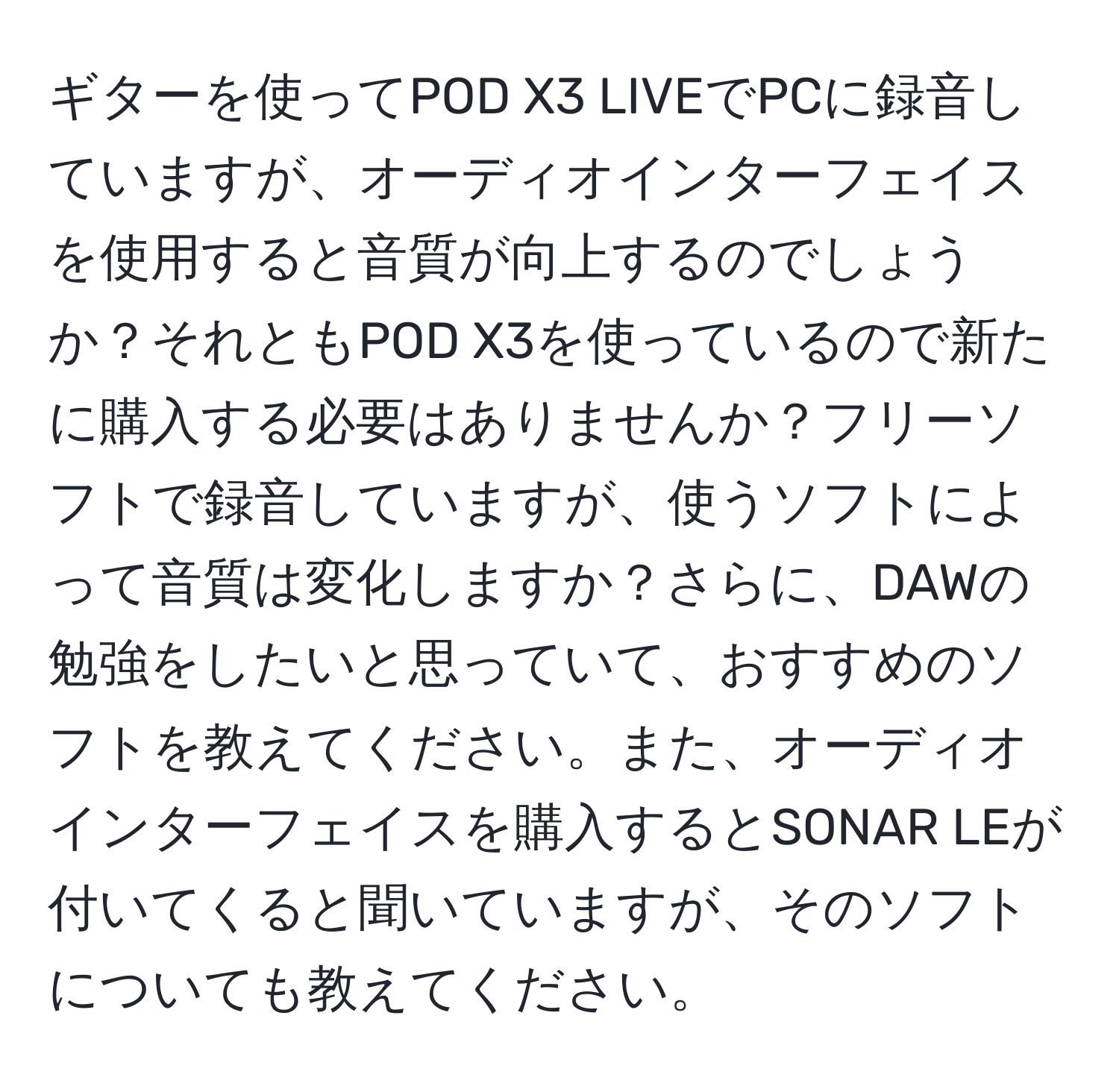 ギターを使ってPOD X3 LIVEでPCに録音していますが、オーディオインターフェイスを使用すると音質が向上するのでしょうか？それともPOD X3を使っているので新たに購入する必要はありませんか？フリーソフトで録音していますが、使うソフトによって音質は変化しますか？さらに、DAWの勉強をしたいと思っていて、おすすめのソフトを教えてください。また、オーディオインターフェイスを購入するとSONAR LEが付いてくると聞いていますが、そのソフトについても教えてください。