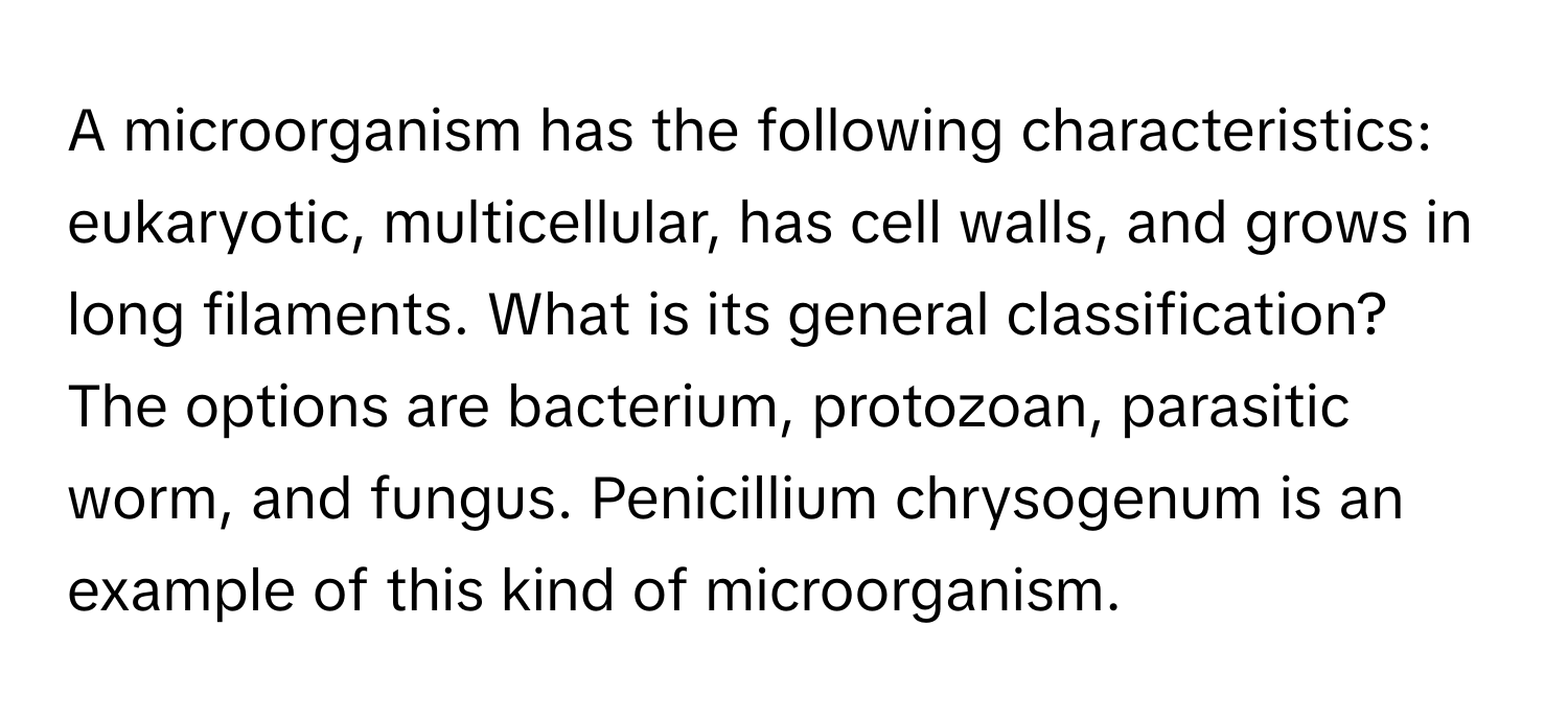 A microorganism has the following characteristics: eukaryotic, multicellular, has cell walls, and grows in long filaments.  What is its general classification?  The options are bacterium, protozoan, parasitic worm, and fungus.  Penicillium chrysogenum is an example of this kind of microorganism.