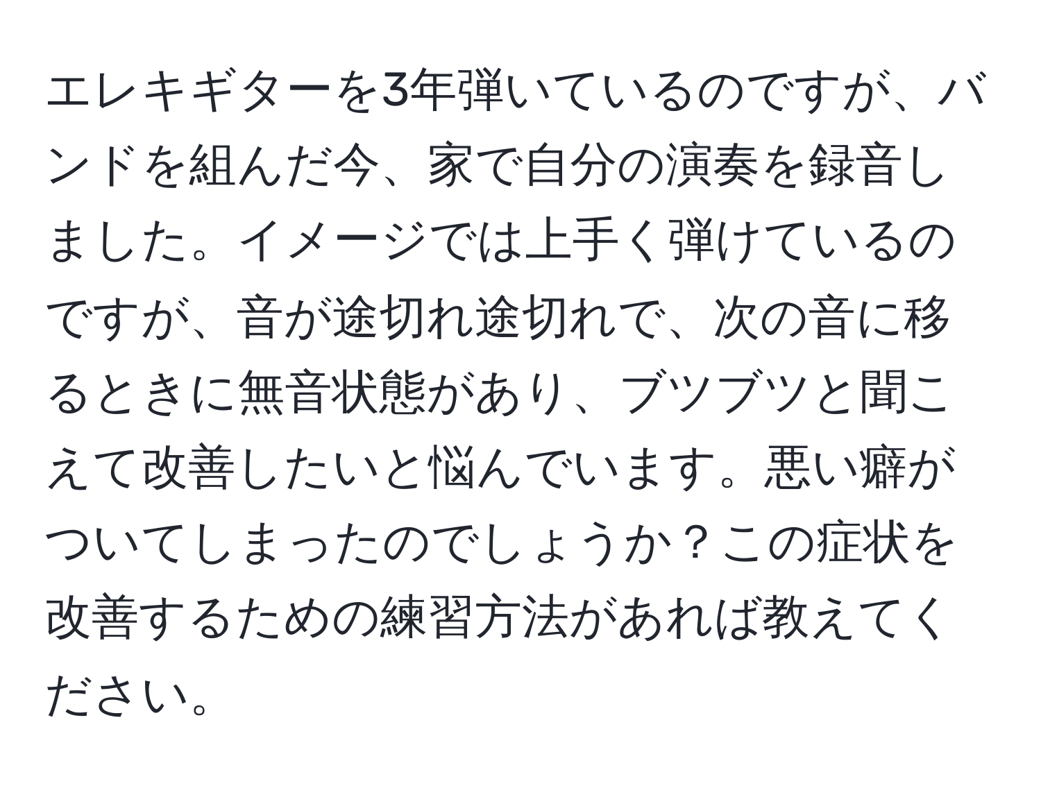 エレキギターを3年弾いているのですが、バンドを組んだ今、家で自分の演奏を録音しました。イメージでは上手く弾けているのですが、音が途切れ途切れで、次の音に移るときに無音状態があり、ブツブツと聞こえて改善したいと悩んでいます。悪い癖がついてしまったのでしょうか？この症状を改善するための練習方法があれば教えてください。