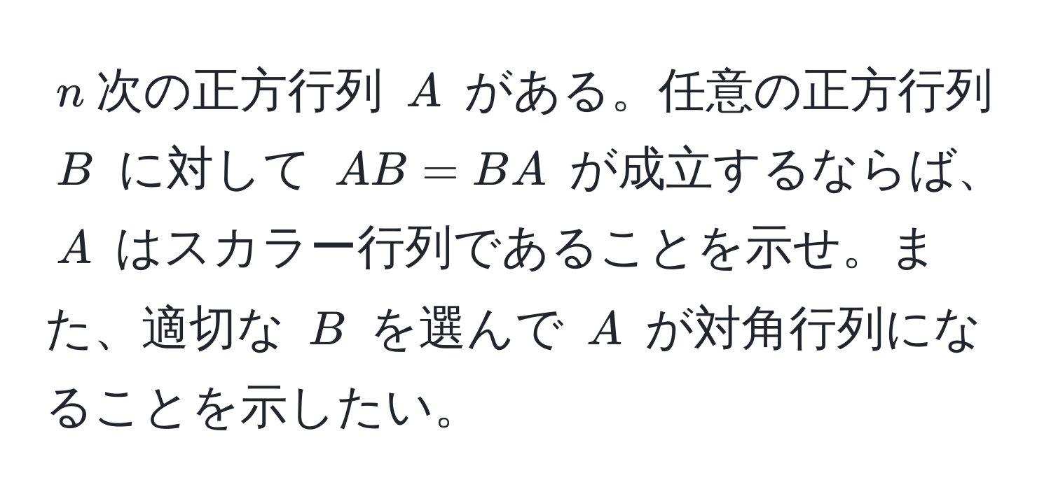 $n$次の正方行列 $A$ がある。任意の正方行列 $B$ に対して $AB = BA$ が成立するならば、$A$ はスカラー行列であることを示せ。また、適切な $B$ を選んで $A$ が対角行列になることを示したい。