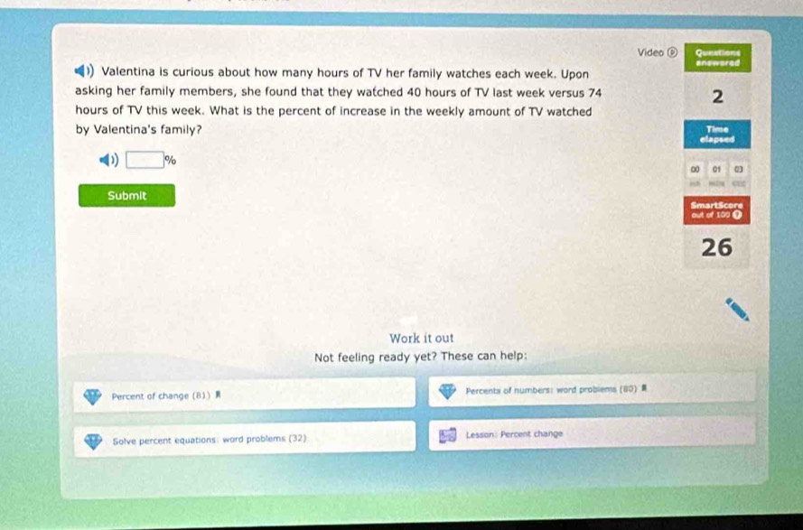 Video 0 Qunations
answared
)) Valentina is curious about how many hours of TV her family watches each week. Upon
asking her family members, she found that they watched 40 hours of TV last week versus 74
2
hours of TV this week. What is the percent of increase in the weekly amount of TV watched
by Valentina's family?
Time
elapsed
D □ %
∞ 01
Submit
SmartScore
out of 100 Ω
26
Work it out
Not feeling ready yet? These can help:
Percent of change  81  Percents of numbers: word problems (80) 
Solve percent equations: word problems (32) Lesson: Percent change