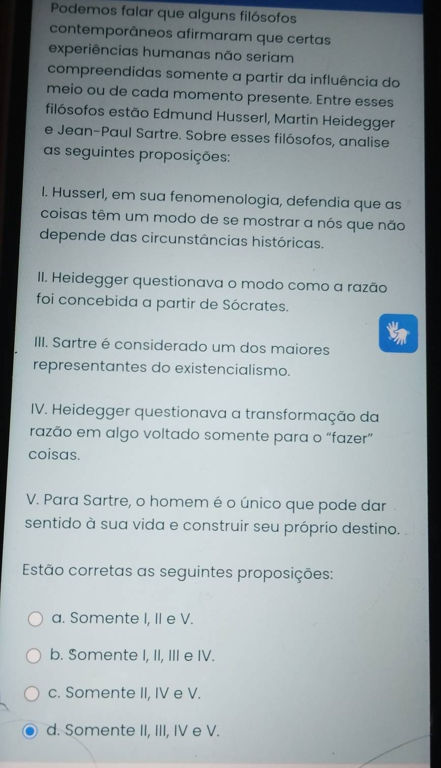 Podemos falar que alguns filósofos
contemporâneos afirmaram que certas
experiências humanas não seriam
compreendidas somente a partir da influência do
meio ou de cada momento presente. Entre esses
filósofos estão Edmund Husserl, Martin Heidegger
e Jean-Paul Sartre. Sobre esses filósofos, analise
as seguintes proposições:
I. Husserl, em sua fenomenologia, defendia que as
coisas têm um modo de se mostrar a nós que não
depende das circunstâncias históricas.
II. Heidegger questionava o modo como a razão
foi concebida a partir de Sócrates.
IIII. Sartre é considerado um dos maiores
representantes do existencialismo.
IV. Heidegger questionava a transformação da
razão em algo voltado somente para o “fazer”
coisas.
V. Para Sartre, o homem é o único que pode dar
sentido à sua vida e construir seu próprio destino.
Estão corretas as seguintes proposições:
a. Somente I, II e V.
b. Somente I, II, III e IV.
c. Somente II, IV e V.
d. Somente II, III, IV e V.