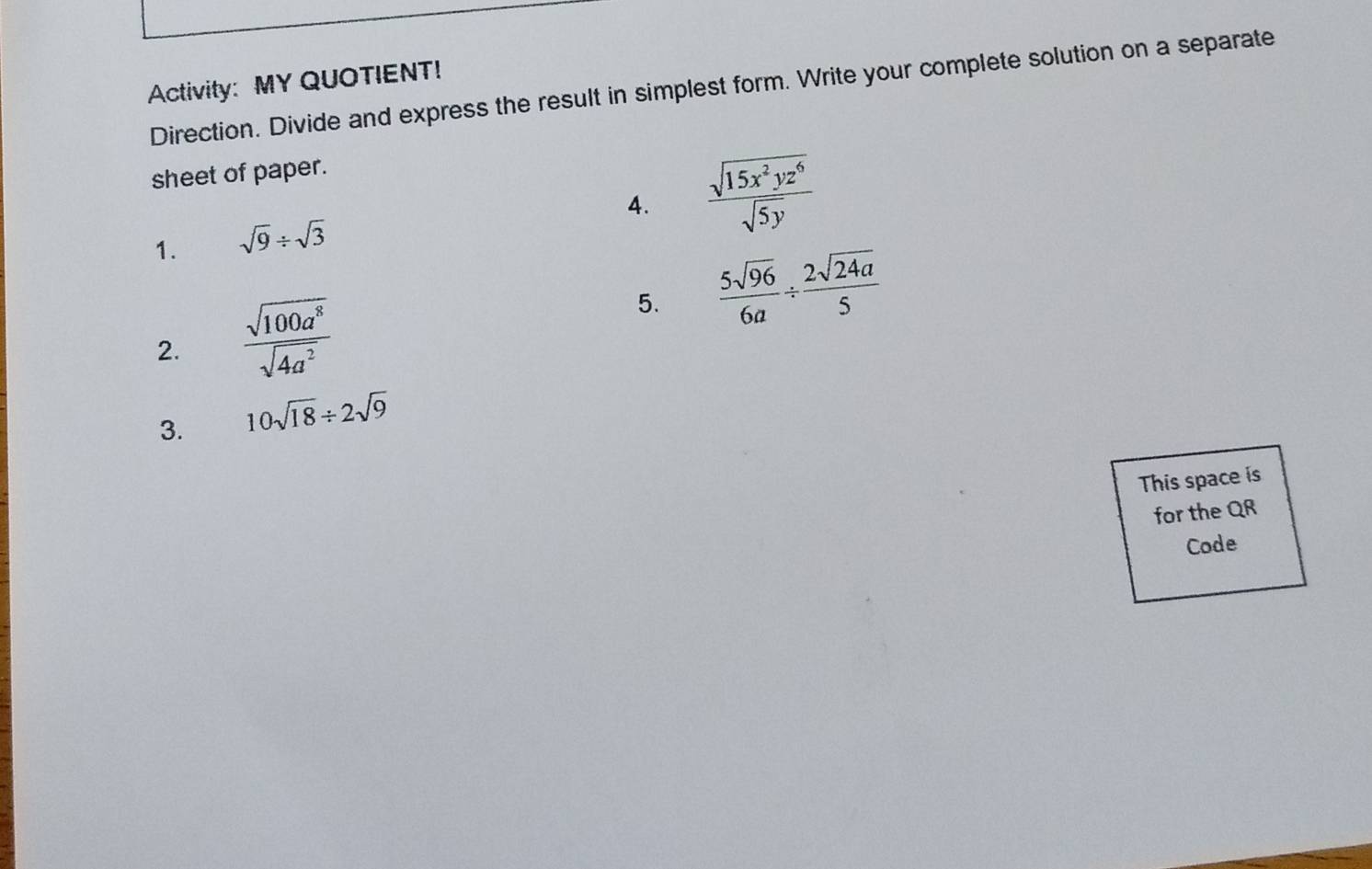 Activity: MY QUOTIENT! 
Direction. Divide and express the result in simplest form. Write your complete solution on a separate 
sheet of paper. 
4.  sqrt(15x^2yz^6)/sqrt(5y) 
1. sqrt(9)/ sqrt(3)
5.  5sqrt(96)/6a /  2sqrt(24a)/5 
2.  sqrt(100a^8)/sqrt(4a^2) 
3. 10sqrt(18)/ 2sqrt(9)
This space is 
for the QR
Code