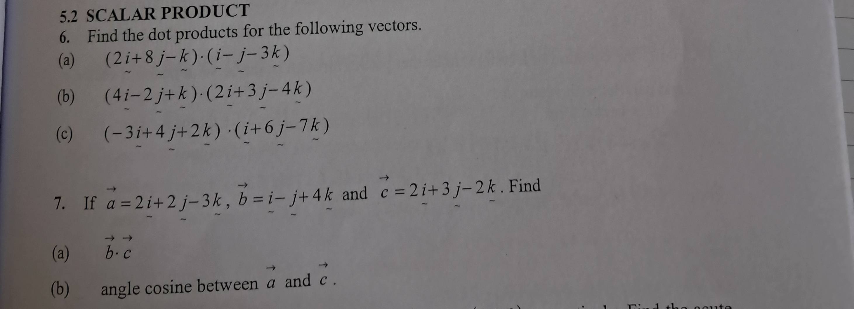 5.2 SCALAR PRODUCT 
6. Find the dot products for the following vectors. 
(a) (2i+8j-k)· (i-j-3k)
(b) (4i-2j+k)· (2i+3j-4k)
(c) (-3i+4j+2k)· (i+6j-7k)
7. If vector a=2i+2j-3k, vector b=i-j+4k and vector c=2i+3j-2k. Find 
(a) vector b· vector c
(b) angle cosine between vector a and vector c.