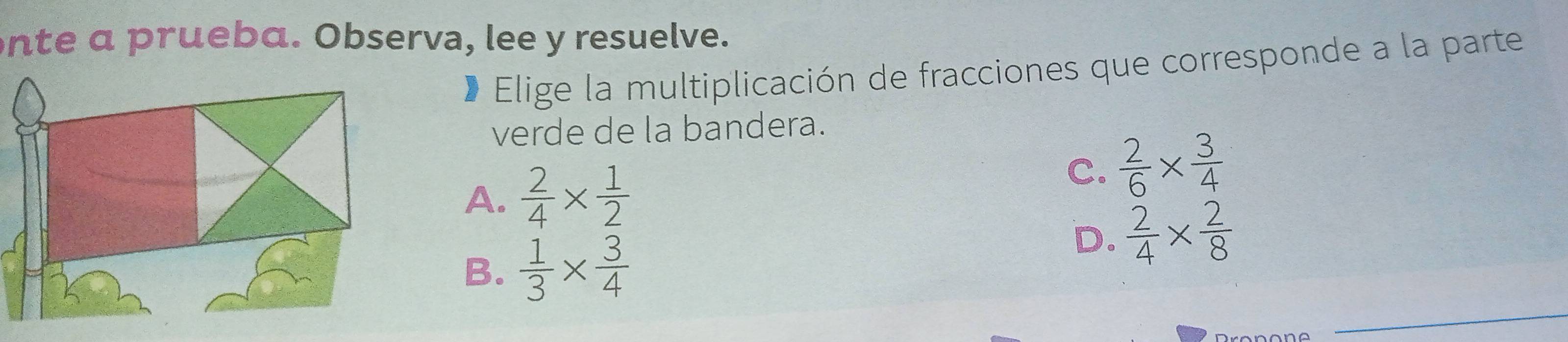 nte a prueba. Observa, lee y resuelve.
* Elige la multiplicación de fracciones que corresponde a la parte
verde de la bandera.
A.  2/4 *  1/2  C.  2/6 *  3/4 
B.  1/3 *  3/4 
D.  2/4 *  2/8 
_