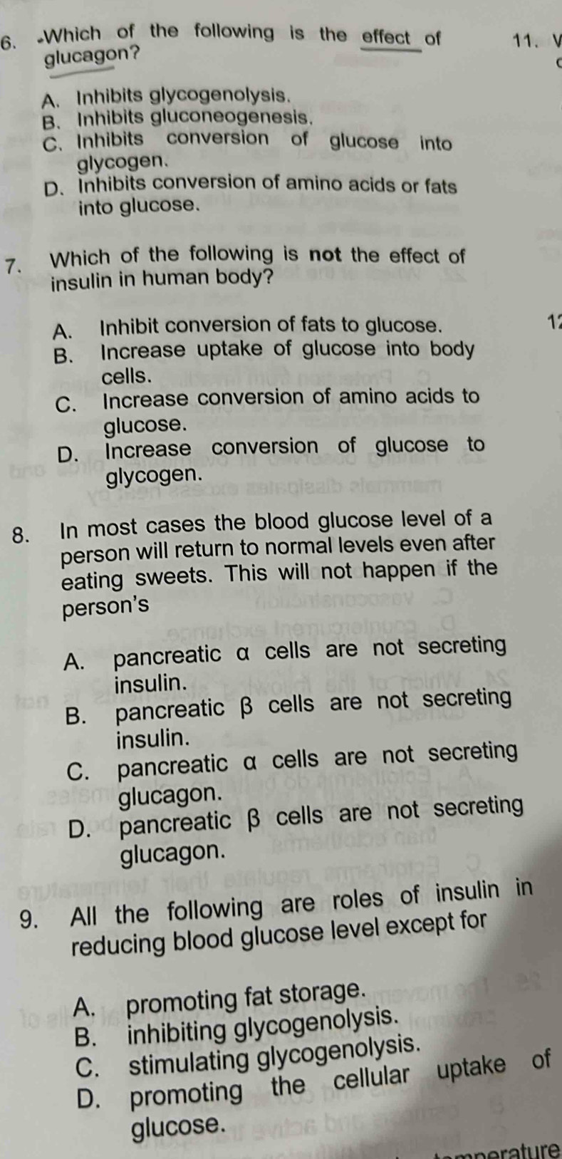 Which of the following is the effect of 11. V
glucagon?
A. Inhibits glycogenolysis.
B. Inhibits gluconeogenesis.
C. Inhibits conversion of glucose into
glycogen.
D. Inhibits conversion of amino acids or fats
into glucose.
7. Which of the following is not the effect of
insulin in human body?
A. Inhibit conversion of fats to glucose.
12
B. Increase uptake of glucose into body
cells.
C. Increase conversion of amino acids to
glucose.
D. Increase conversion of glucose to
glycogen.
8. In most cases the blood glucose level of a
person will return to normal levels even after
eating sweets. This will not happen if the
person's
A. pancreatic α cells are not secreting
insulin.
B. pancreatic β cells are not secreting
insulin.
C. pancreatic α cells are not secreting
glucagon.
D. pancreatic β cells are not secreting
glucagon.
9. All the following are roles of insulin in
reducing blood glucose level except for
A. promoting fat storage.
B. inhibiting glycogenolysis.
C. stimulating glycogenolysis.
D. promoting the cellular uptake of
glucose.