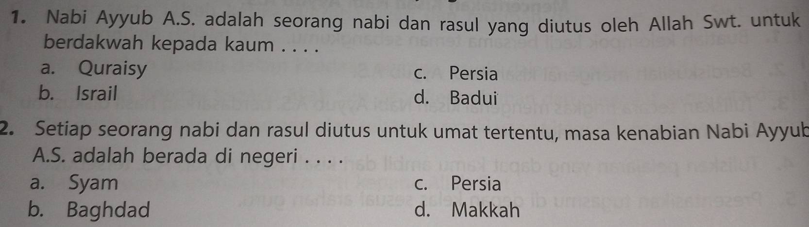 Nabi Ayyub A.S. adalah seorang nabi dan rasul yang diutus oleh Allah Swt. untuk
berdakwah kepada kaum . . . .
a. Quraisy c. Persia
b. Israil d. Badui
2. Setiap seorang nabi dan rasul diutus untuk umat tertentu, masa kenabian Nabi Ayyub
A.S. adalah berada di negeri . . . .
a. Syam c. Persia
b. Baghdad d. Makkah