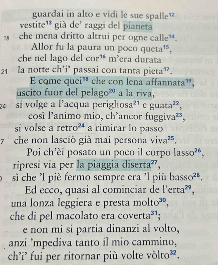 guardai in alto e vidi le sue spa 11e^(12)
vestite¹³ già de’ raggi del pianeta
18 che mena dritto altrui per ogne ca le^(14)
Allor fu la paura un poco queta^(15), 
che nel lago del cor^(16)m^, era durata
21 la notte ch’i’ passai con tanta pieta^(17)
E come quei^(18) che con lena affannata¹, 
uscito fuor del pe lago^(20) a la riva, 
24 si volge a l’acqua periglios a^(21) e guata^(22), 
cosí l’animo mio, ch’ancor fu ggiva^(23), 
si volse a reti □° O^(24) a rimirar lo passo 
7 che non lasciò già mai persona viva^(25). 
Poi ch’èi posato un poco il corpo lasso^(26), 
ripresi via per la piaggia diserta^(27), 
sì che ’l piè fermo sempre era ’l più b asso^(28). 
Ed ecco, quasi al cominciar de l'erta^(29), 
una lonza leggiera e presta molto^(30), 
che di pel macolato era coverta^(31) 、 
e non mi si partia dinanzi al volto, 
anzi ’mpediva tanto il mio cammino, 
ch’i’ fui per ritornar più volte v olto^(32).