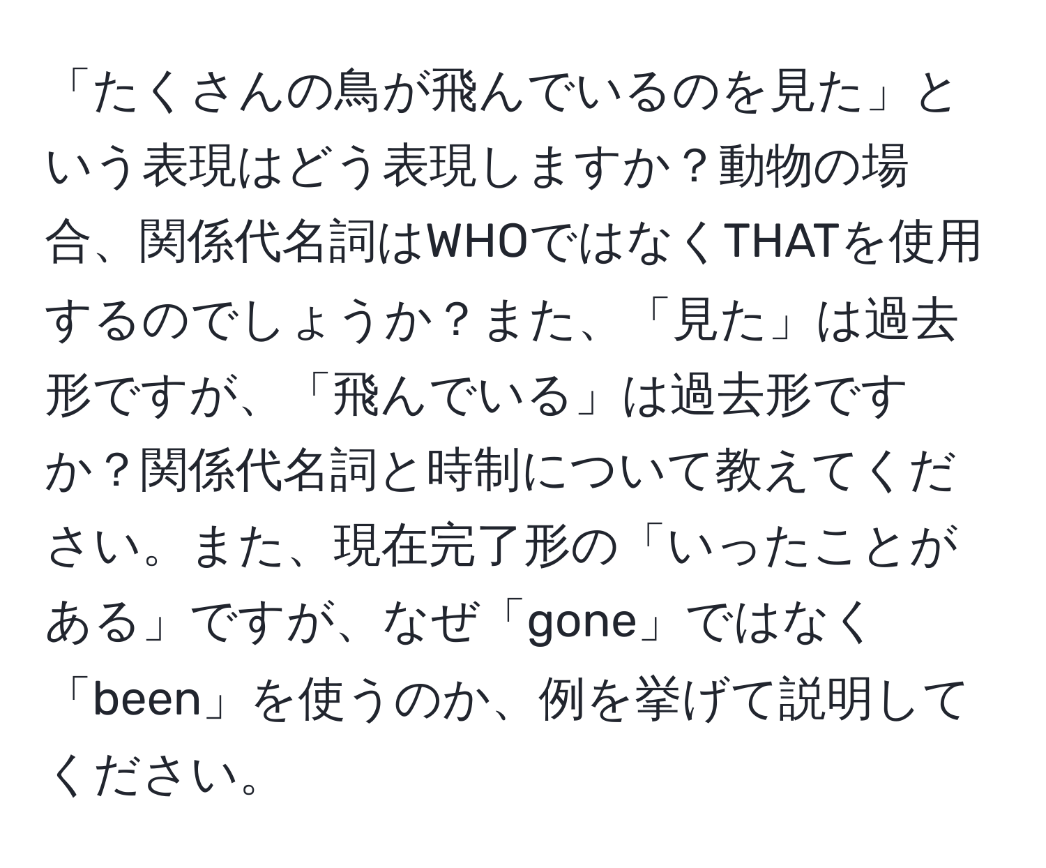 「たくさんの鳥が飛んでいるのを見た」という表現はどう表現しますか？動物の場合、関係代名詞はWHOではなくTHATを使用するのでしょうか？また、「見た」は過去形ですが、「飛んでいる」は過去形ですか？関係代名詞と時制について教えてください。また、現在完了形の「いったことがある」ですが、なぜ「gone」ではなく「been」を使うのか、例を挙げて説明してください。