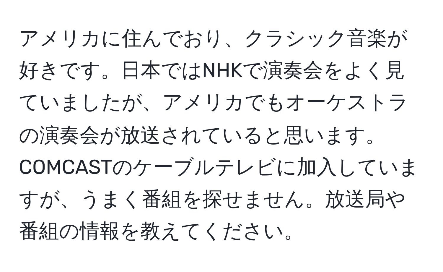 アメリカに住んでおり、クラシック音楽が好きです。日本ではNHKで演奏会をよく見ていましたが、アメリカでもオーケストラの演奏会が放送されていると思います。COMCASTのケーブルテレビに加入していますが、うまく番組を探せません。放送局や番組の情報を教えてください。