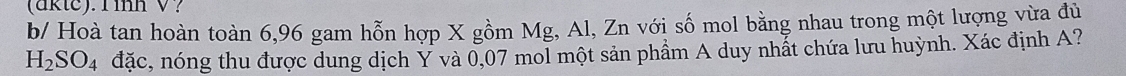 (aktc). Tinh V? 
b/ Hoà tan hoàn toàn 6,96 gam hỗn hợp X gồm Mg, Al, Zn với số mol bằng nhau trong một lượng vừa đủ
H_2SO_4 đặc, nóng thu được dung dịch Ý và 0,07 mol một sản phẩm A duy nhất chứa lưu huỳnh. Xác định A?