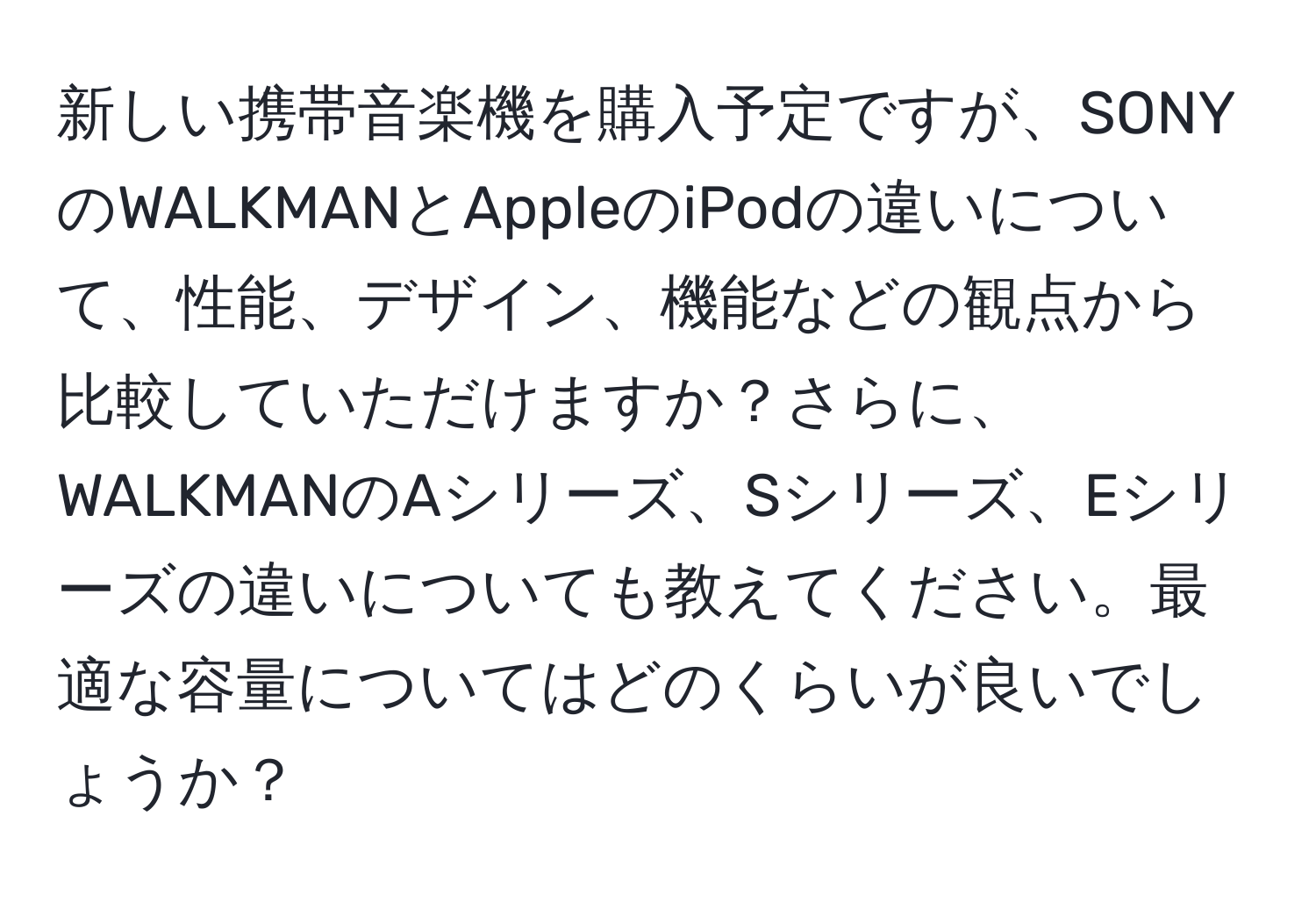 新しい携帯音楽機を購入予定ですが、SONYのWALKMANとAppleのiPodの違いについて、性能、デザイン、機能などの観点から比較していただけますか？さらに、WALKMANのAシリーズ、Sシリーズ、Eシリーズの違いについても教えてください。最適な容量についてはどのくらいが良いでしょうか？