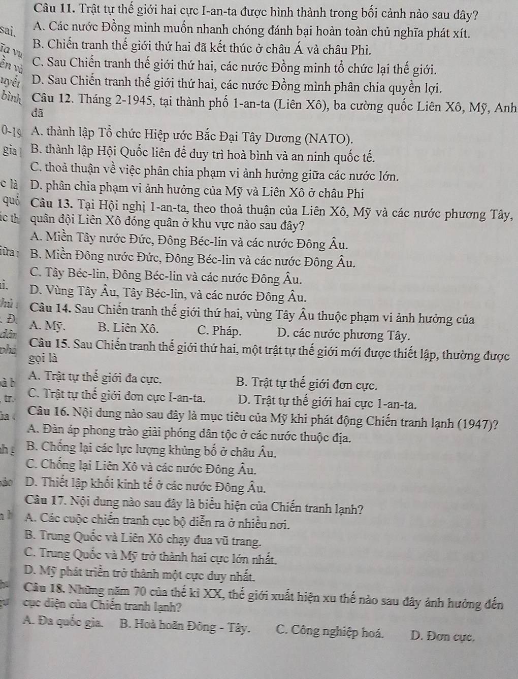 Trật tự thế giới hai cực I-an-ta được hình thành trong bối cảnh nào sau đây?
sai.
A. Các nước Đồng minh muốn nhanh chóng đánh bại hoàn toàn chủ nghĩa phát xít.
B. Chiến tranh thế giới thứ hai đã kết thúc ở châu Á và châu Phi.
ĩa vư
ền và
C. Sau Chiến tranh thế giới thứ hai, các nước Đồng minh tổ chức lại thế giới.
uyết D. Sau Chiến tranh thế giới thứ hai, các nước Đồng mình phân chia quyền lợi.
bình  Câu 12. Tháng 2-1945, tại thành phố 1-an-ta (Liên Xô), ba cường quốc Liên Xô, Mỹ, Anh
đã
0-19 A. thành lập Tổ chức Hiệp ước Bắc Đại Tây Dương (NATO).
gia B. thành lập Hội Quốc liên để duy trì hoà bình và an ninh quốc tế.
C. thoả thuận về việc phân chia phạm vi ảnh hưởng giữa các nước lớn.
c là D. phân chia phạm vi ảnh hưởng của Mỹ và Liên Xô ở châu Phi
quả Câu 13. Tại Hội nghị 1-an-ta, theo thoả thuận của Liên Xô, Mỹ và các nước phương Tây,
ác thểquân đội Liên Xô đóng quân ở khu vực nào sau đây?
A. Miền Tây nước Đức, Đông Béc-lin và các nước Đông Âu.
jữra 1  B. Miền Đông nước Đức, Đông Béc-lin và các nước Đông Âu.
C. Tây Béc-lin, Đông Béc-lin và các nước Đông Âu.
i D. Vùng Tây Âu, Tây Béc-lin, và các nước Đông Âu.
hủ Câu 14. Sau Chiến tranh thế giới thứ hai, vùng Tây Âu thuộc phạm vi ảnh hưởng của
.D. A. Mỹ. B. Liên Xô. C. Pháp. D. các nước phương Tây.
dân
Câu 15. Sau Chiến tranh thế giới thứ hai, một trật tự thế giới mới được thiết lập, thường được
phá gọi là
à b A. Trật tự thế giới đa cực. B. Trật tự thế giới đơn cực.
[. C. Trật tự thế giới đơn cực I-an-ta. D. Trật tự thế giới hai cực 1-an-ta.
ha  Câu 16. Nội dung nào sau đây là mục tiêu của Mỹ khi phát động Chiến tranh lạnh (1947)?
A. Đàn áp phong trào giải phóng dân tộc ở các nước thuộc địa.
hé B. Chống lại các lực lượng khủng bố ở châu Âu.
C. Chống lại Liên Xô và các nước Đông Âu.
ão D. Thiết lập khối kinh tế ở các nước Đông Âu.
Câu 17. Nội dung nào sau đây là biểu hiện của Chiến tranh lạnh?
n h A. Các cuộc chiến tranh cục bộ diễn ra ở nhiều nơi.
B. Trung Quốc và Liên Xô chạy đua vũ trang.
C. Trung Quốc và Mỹ trở thành hai cực lớn nhất.
D. Mỹ phát triển trở thành một cực duy nhất.
Câu 18. Những năm 70 của thế ki XX, thế giới xuất hiện xu thế nào sau đây ảnh hưởng đến
cục diện của Chiến tranh lạnh?
A. Đa quốc gia. B. Hoà hoãn Đông - Tây. C. Công nghiệp hoá. D. Đơn cực.