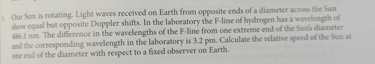 Our Sun is rotating. Light waves received on Earth from opposite ends of a diameter across the Sun 
show equal but opposite Doppler shifts. In the laboratory the F -line of hydrogen has a wavelength of
486.1 nm. The difference in the wavelengths of the F -line from one extreme end of the Sun's diameter 
and the corresponding wavelength in the laboratory is 3.2 pm. Calculate the relative speed of the Sun at 
one end of the diameter with respect to a fixed observer on Earth.