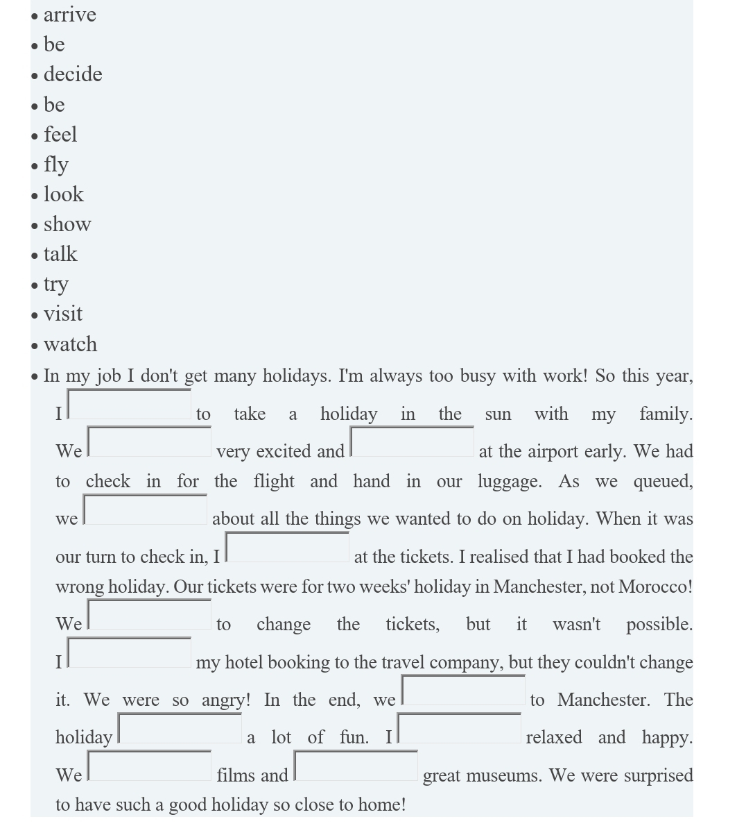 arrive
be
decide
be
feel
fly
look
show
talk
try
visit
watch
In my job I don't get many holidays. I'm always too busy with work! So this year,
□ to take a holiday in the sun with my family.
We □ very excited and □ at the airport early. We had
to check in for the flight and hand in our luggage. As we queued,
we □ about all the things we wanted to do on holiday. When it was
our turn to check in, I □ at the tickets. I realised that I had booked the
wrong holiday. Our tickets were for two weeks' holiday in Manchester, not Morocco!
We □ to change the tickets, but it wasn't possible.
□ my my hotel booking to the travel company, but they couldn't change
it. We were so angry! In the end, we 1 to Manchester. The
holiday □ a lot of fun. I □ relaxed and happy.
We □ films and □ great museums. We were surprised
to have such a good holiday so close to home!