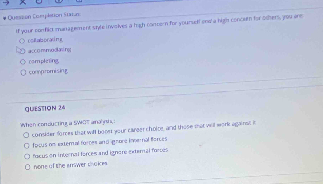 Question Completion Status:
If your conflict management style involves a high concern for yourself and a high concern for others, you are:
collaborating
accommodating
completing
compromising
QUESTION 24
When conducting a SWOT analysis,:
consider forces that will boost your career choice, and those that will work against it
focus on external forces and ignore internal forces
focus on internal forces and ignore external forces
none of the answer choices