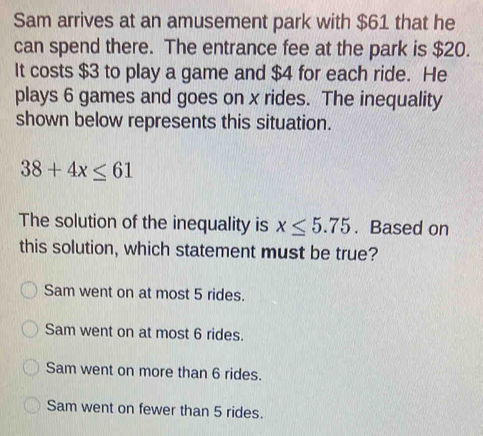 Sam arrives at an amusement park with $61 that he
can spend there. The entrance fee at the park is $20.
It costs $3 to play a game and $4 for each ride. He
plays 6 games and goes on x rides. The inequality
shown below represents this situation.
38+4x≤ 61
The solution of the inequality is x≤ 5.75. Based on
this solution, which statement must be true?
Sam went on at most 5 rides.
Sam went on at most 6 rides.
Sam went on more than 6 rides.
Sam went on fewer than 5 rides.