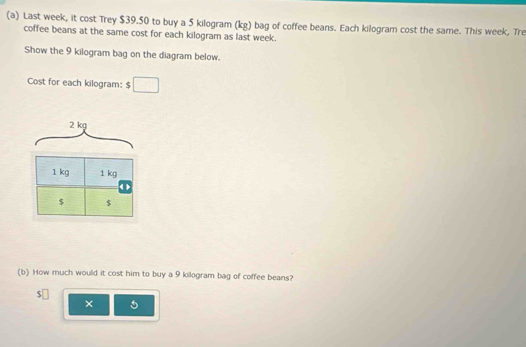 Last week, it cost Trey $39.50 to buy a 5 kilogram (kg) bag of coffee beans. Each kilogram cost the same. This week, Tre 
coffee beans at the same cost for each kilogram as last week. 
Show the 9 kilogram bag on the diagram below. 
Cost for each kilogram : $□
2 kg
1 kg 1 kg
( )
$ $
(b) How much would it cost him to buy a 9 kilogram bag of coffee beans?
$□
× 5