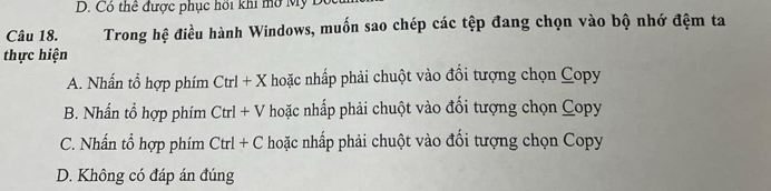 Có thể được phục hồi khi mở Mỹ Độ
Câu 18. Trong hệ điều hành Windows, muốn sao chép các tệp đang chọn vào bộ nhớ đệm ta
thực hiện
A. Nhấn tổ hợp phím Ctrl+X hoặc nhấp phải chuột vào đổi tượng chọn Copy
B. Nhần tổ hợp phím Ctrl+V hoặc nhấp phải chuột vào đối tượng chọn Copy
C. Nhấn tổ hợp phím Ctrl+C hoặc nhấp phải chuột vào đối tượng chọn Copy
D. Không có đáp án đúng