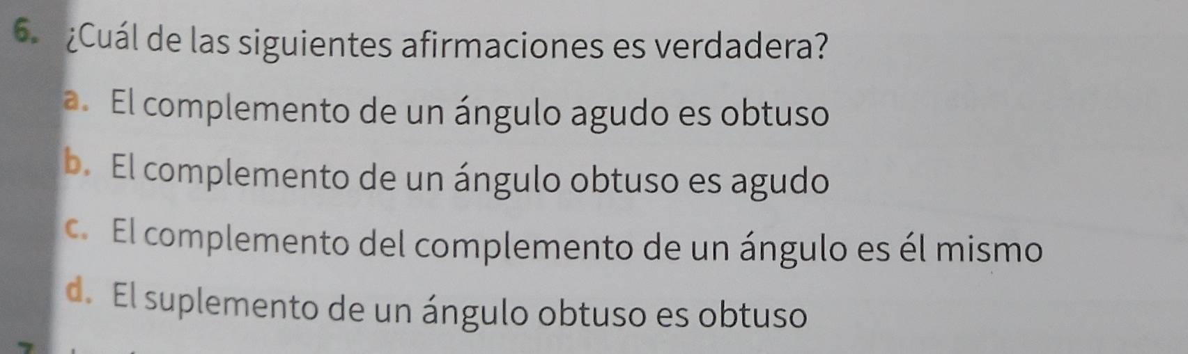 ¿Cuál de las siguientes afirmaciones es verdadera?
a. El complemento de un ángulo agudo es obtuso
b. El complemento de un ángulo obtuso es agudo
c. El complemento del complemento de un ángulo es él mismo
d. El suplemento de un ángulo obtuso es obtuso